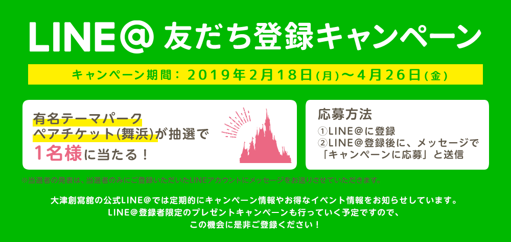 LINE@登録キャンペーン キャンペーン期間:2019年2月18日(月)~2019年4月26日(金)有名テーマパークペアチケット(舞浜)が抽選で1名様に当たる! 応募方法 ①LINE@に登録②LINE@登録後に、メッセージで「キャンペーンに応募」と送信 大津創寫舘の公式LINE@では定期的にキャンペーン情報やお得なイベント情報をお知らせしています。LINE@登録者限定のプレゼントキャンペーンも行っていく予定ですので、この機会に是非ご登録ください!